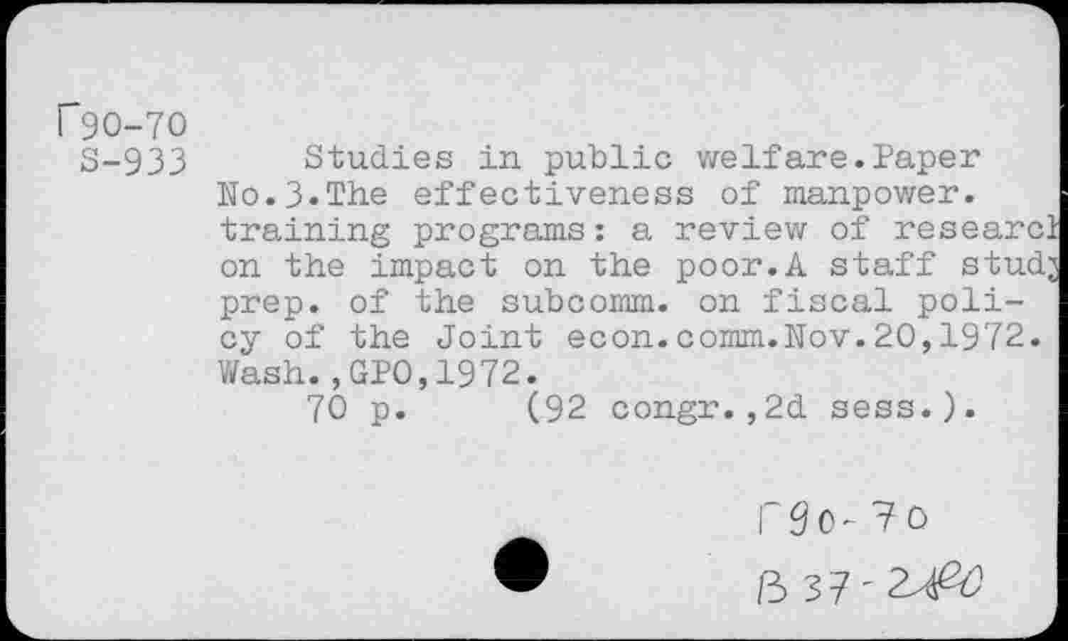 ﻿r9O-7O
S-933 Studies in public welfare.Paper Ho.3.The effectiveness of manpower, training programs: a review of research on the impact on the poor.A staff studj prep, of the subcomm, on fiscal policy of the Joint econ.comm.Nov.20,1972. Wash.,GPO,1972.
70 p. (92 congr.,2d sess.).
i 3 0 - 7 0